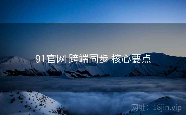 91官网 跨端同步 核心要点