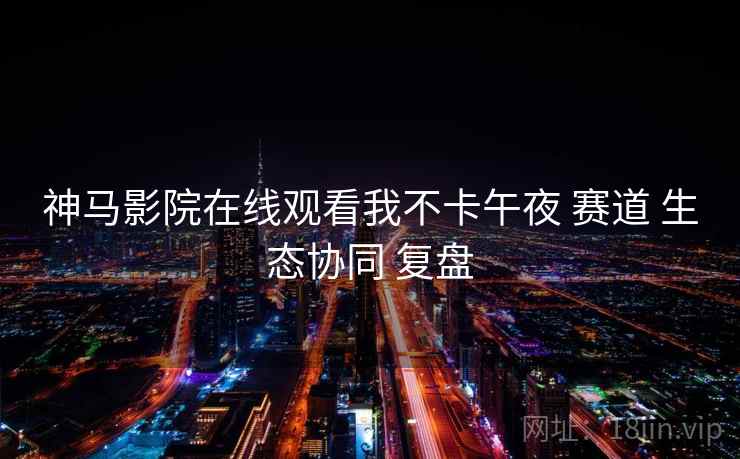 神马影院在线观看我不卡午夜 赛道 生态协同 复盘