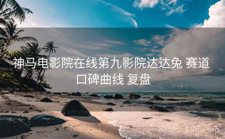 神马电影院在线第九影院达达兔 赛道 口碑曲线 复盘