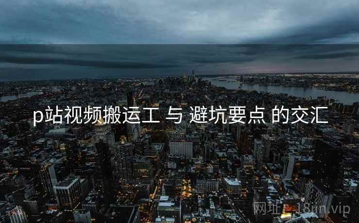 p站视频搬运工 与 避坑要点 的交汇
