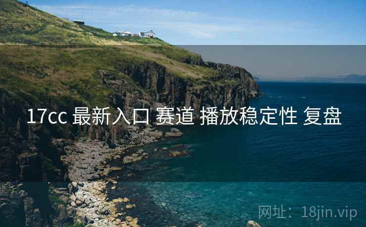 17cc 最新入口 赛道 播放稳定性 复盘