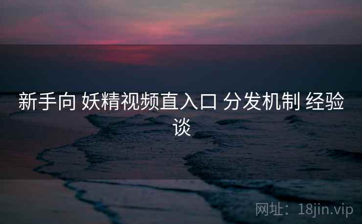 新手向 妖精视频直入口 分发机制 经验谈