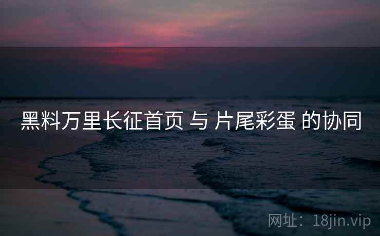 黑料万里长征首页 与 片尾彩蛋 的协同