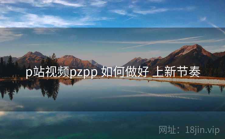 p站视频pzpp 如何做好 上新节奏