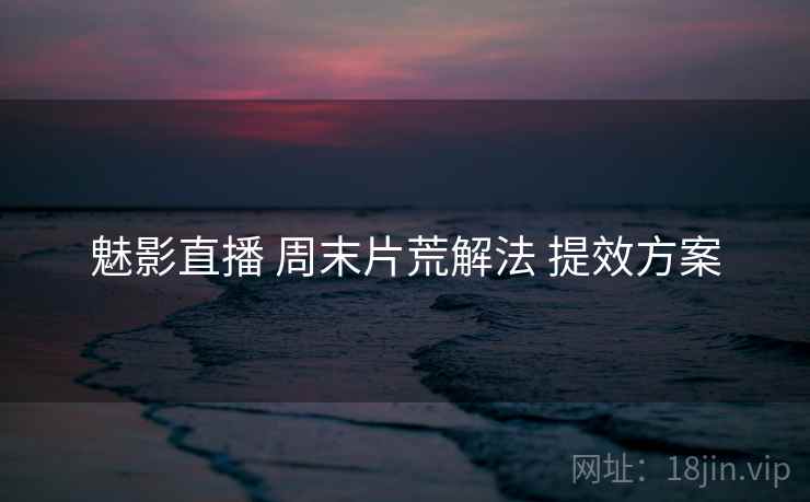 魅影直播 周末片荒解法 提效方案
