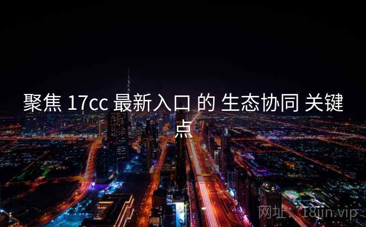 聚焦 17cc 最新入口 的 生态协同 关键点
