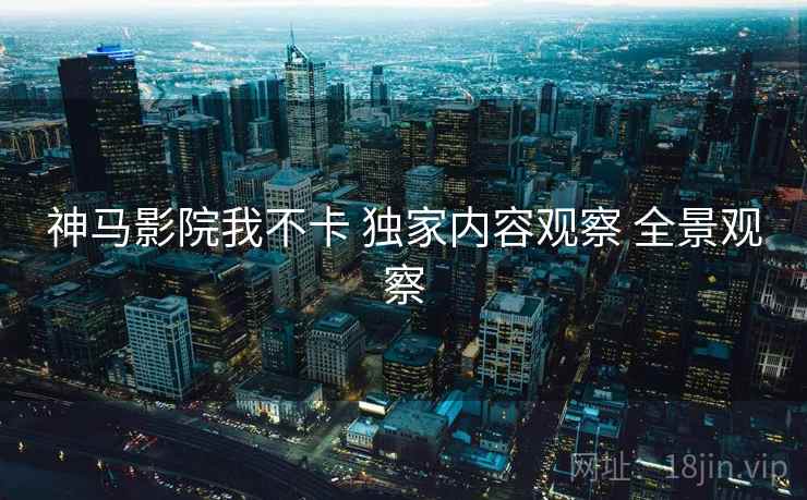 神马影院我不卡 独家内容观察 全景观察
