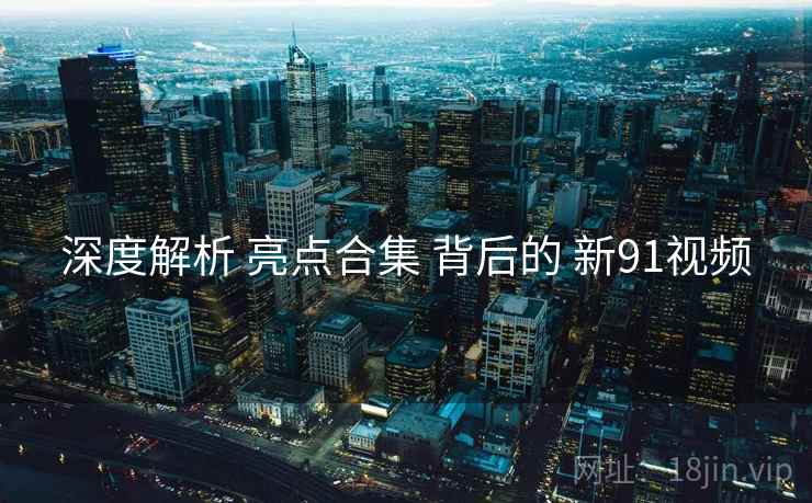 深度解析 亮点合集 背后的 新91视频