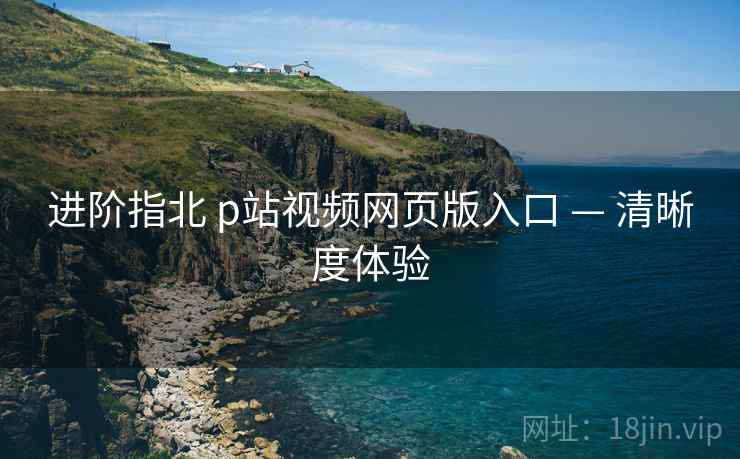 进阶指北 p站视频网页版入口 — 清晰度体验