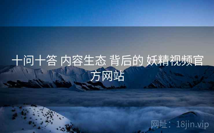 十问十答 内容生态 背后的 妖精视频官方网站