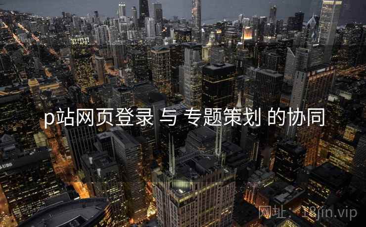 p站网页登录 与 专题策划 的协同