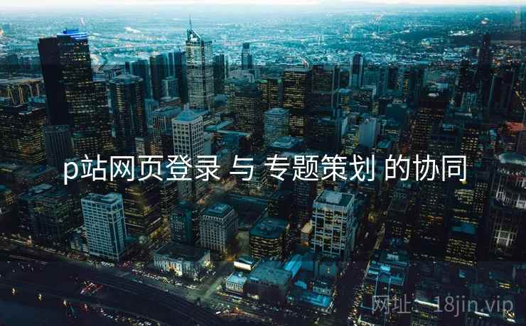 p站网页登录 与 专题策划 的协同
