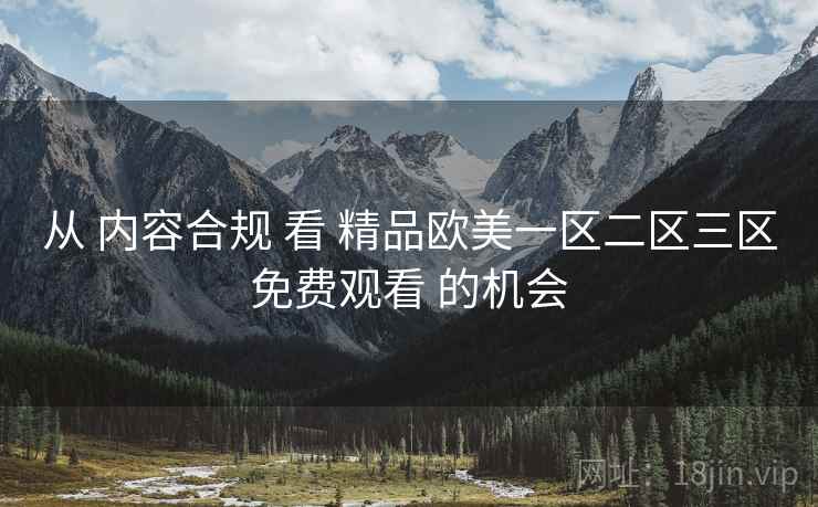 从 内容合规 看 精品欧美一区二区三区免费观看 的机会