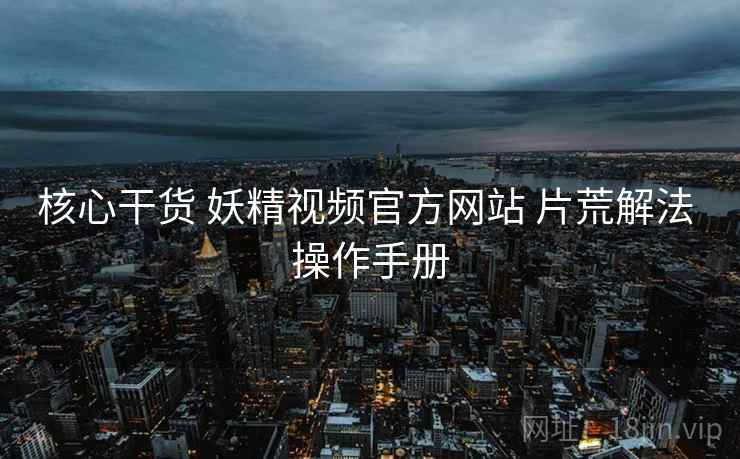核心干货 妖精视频官方网站 片荒解法 操作手册