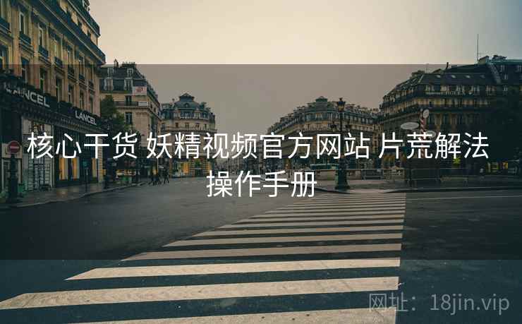 核心干货 妖精视频官方网站 片荒解法 操作手册